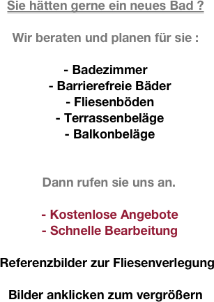 
Sie hätten gerne ein neues Bad ?

Wir beraten und planen für sie :

- Badezimmer
- Barrierefreie Bäder
- Fliesenböden
- Terrassenbeläge
- Balkonbeläge


  Dann rufen sie uns an.

- Kostenlose Angebote 
- Schnelle Bearbeitung

 Referenzbilder zur Fliesenverlegung

Bilder anklicken zum vergrößern
