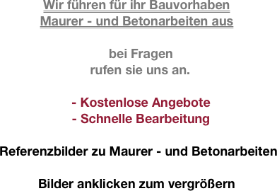 
Wir führen für ihr Bauvorhaben 
Maurer - und Betonarbeiten aus 

bei Fragen
  rufen sie uns an.

- Kostenlose Angebote 
- Schnelle Bearbeitung

 Referenzbilder zu Maurer - und Betonarbeiten

Bilder anklicken zum vergrößern
