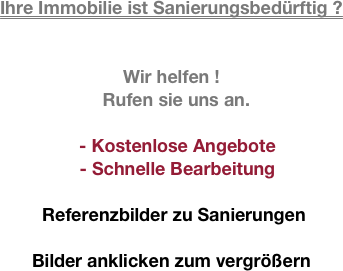 
Ihre Immobilie ist Sanierungsbedürftig ?
 

Wir helfen !
  Rufen sie uns an.

- Kostenlose Angebote 
- Schnelle Bearbeitung

 Referenzbilder zu Sanierungen

Bilder anklicken zum vergrößern
