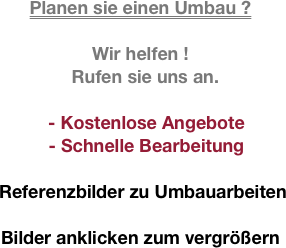 
Planen sie einen Umbau ?

Wir helfen !
  Rufen sie uns an.

- Kostenlose Angebote 
- Schnelle Bearbeitung

 Referenzbilder zu Umbauarbeiten

Bilder anklicken zum vergrößern
